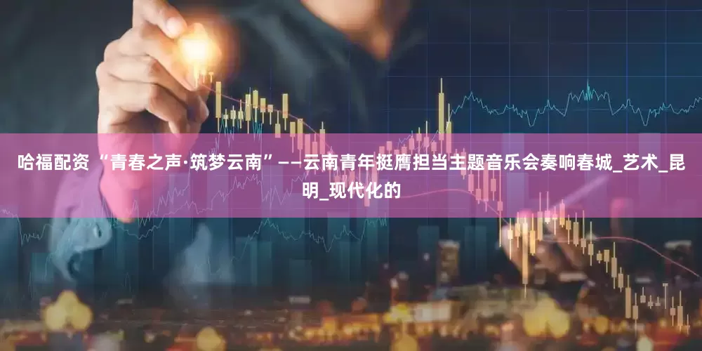 哈福配资 “青春之声·筑梦云南”——云南青年挺膺担当主题音乐会奏响春城_艺术_昆明_现代化的