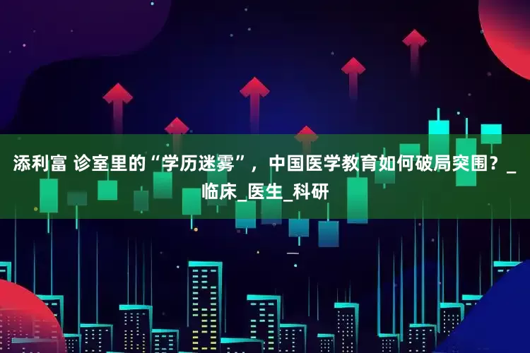 添利富 诊室里的“学历迷雾”，中国医学教育如何破局突围？_临床_医生_科研