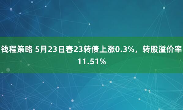 钱程策略 5月23日春23转债上涨0.3%，转股溢价率11.51%