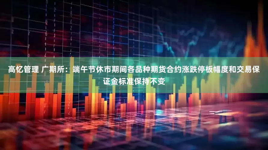 高忆管理 广期所：端午节休市期间各品种期货合约涨跌停板幅度和交易保证金标准保持不变