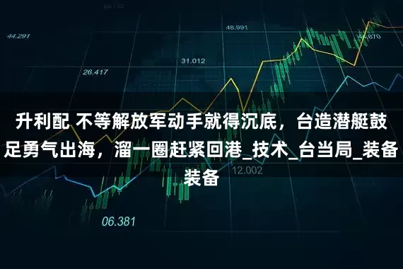 升利配 不等解放军动手就得沉底，台造潜艇鼓足勇气出海，溜一圈赶紧回港_技术_台当局_装备
