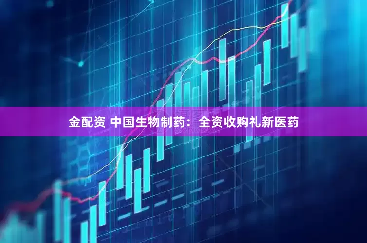 金配资 中国生物制药：全资收购礼新医药