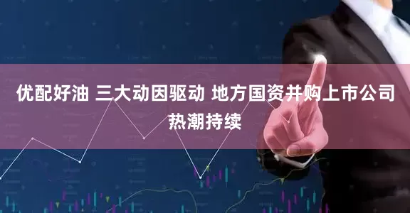 优配好油 三大动因驱动 地方国资并购上市公司热潮持续