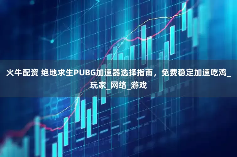 火牛配资 绝地求生PUBG加速器选择指南，免费稳定加速吃鸡_玩家_网络_游戏