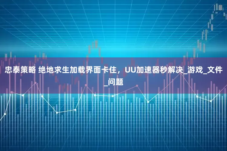 忠泰策略 绝地求生加载界面卡住，UU加速器秒解决_游戏_文件_问题