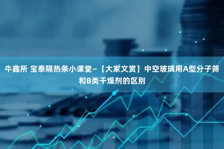 牛鑫所 宝泰隔热条小课堂—【大家文赏】中空玻璃用A型分子筛和B类干燥剂的区别