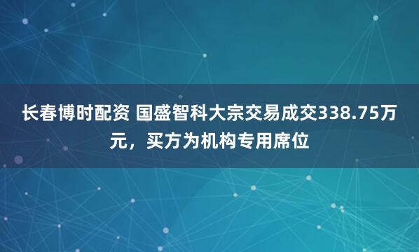 长春博时配资 国盛智科大宗交易成交338.75万元，买方为机构专用席位