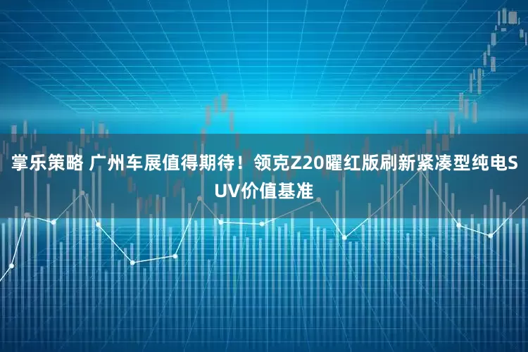 掌乐策略 广州车展值得期待！领克Z20曜红版刷新紧凑型纯电SUV价值基准