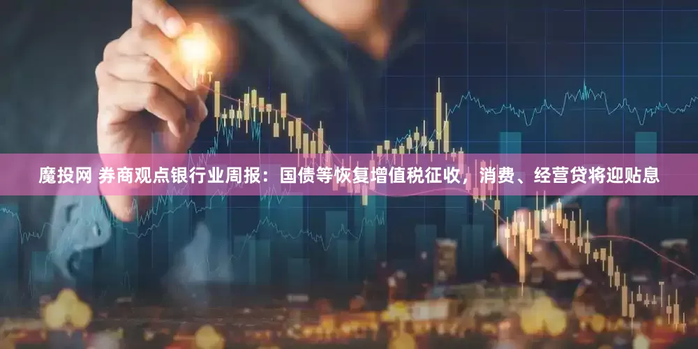 魔投网 券商观点银行业周报：国债等恢复增值税征收，消费、经营贷将迎贴息