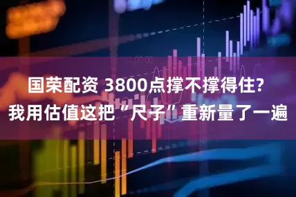 国荣配资 3800点撑不撑得住? 我用估值这把“尺子”重新量了一遍